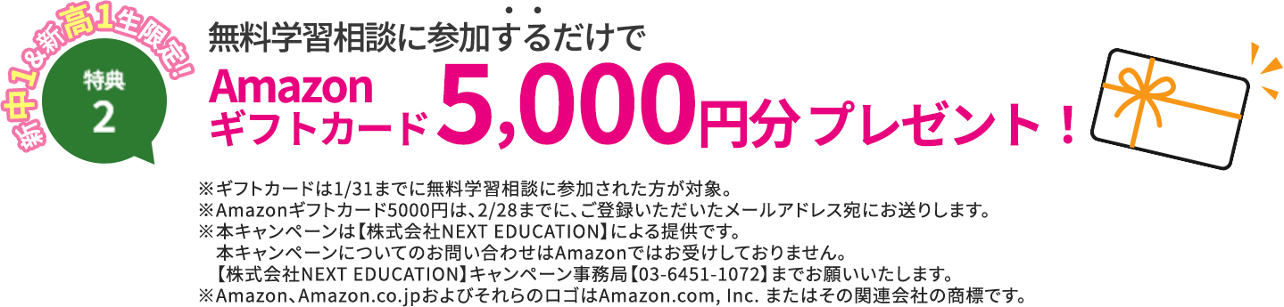 特典2 新中1＆新高1生限定！ 無料体験に参加するだけでAmazonギフト券5,000円分プレゼント！※ギフト券は1/31までに無料体験指導に参加。但し、オンライン校は無料学習相談会に参加された方が対象。※Amazon5000円ギフトは、2/28までに、ご登録いただいたメールアドレス宛にお送りします。※本キャンペーンは【株式会社NEXT EDUCATION】による提供です。本キャンペーンについてのお問い合わせはAmazonではお受けしておりません。【株式会社NEXT EDUCATION】キャンペーン事務局【03-6451-1072】までお願いいたします。※Amazon、Amazon.co.jpおよびそれらのロゴはAmazon.com, Inc. またはその関連会社の商標です。