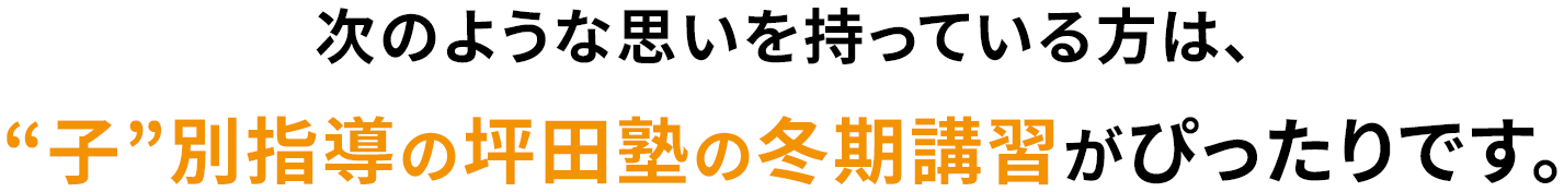 次のような思いを持っている方は、“子”別指導の坪田塾の冬期講習がぴったりです。