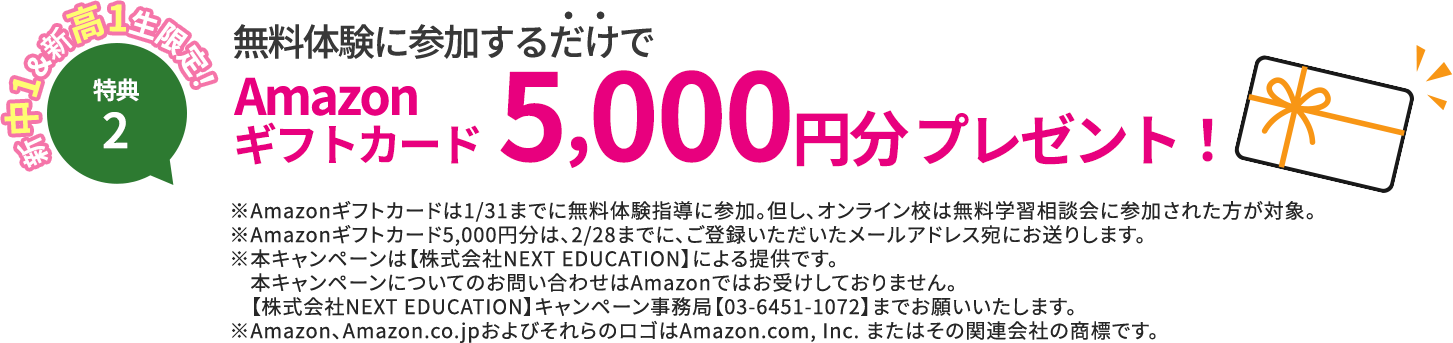 特典2 新中1＆新高1生限定！ 無料体験に参加するだけでAmazonギフト券5,000円分プレゼント！※ギフト券は1/31までに無料体験指導に参加。但し、オンライン校は無料学習相談会に参加された方が対象。※Amazon5000円ギフトは、2/28までに、ご登録いただいたメールアドレス宛にお送りします。※本キャンペーンは【株式会社NEXT EDUCATION】による提供です。本キャンペーンについてのお問い合わせはAmazonではお受けしておりません。【株式会社NEXT EDUCATION】キャンペーン事務局【03-6451-1072】までお願いいたします。※Amazon、Amazon.co.jpおよびそれらのロゴはAmazon.com, Inc. またはその関連会社の商標です。