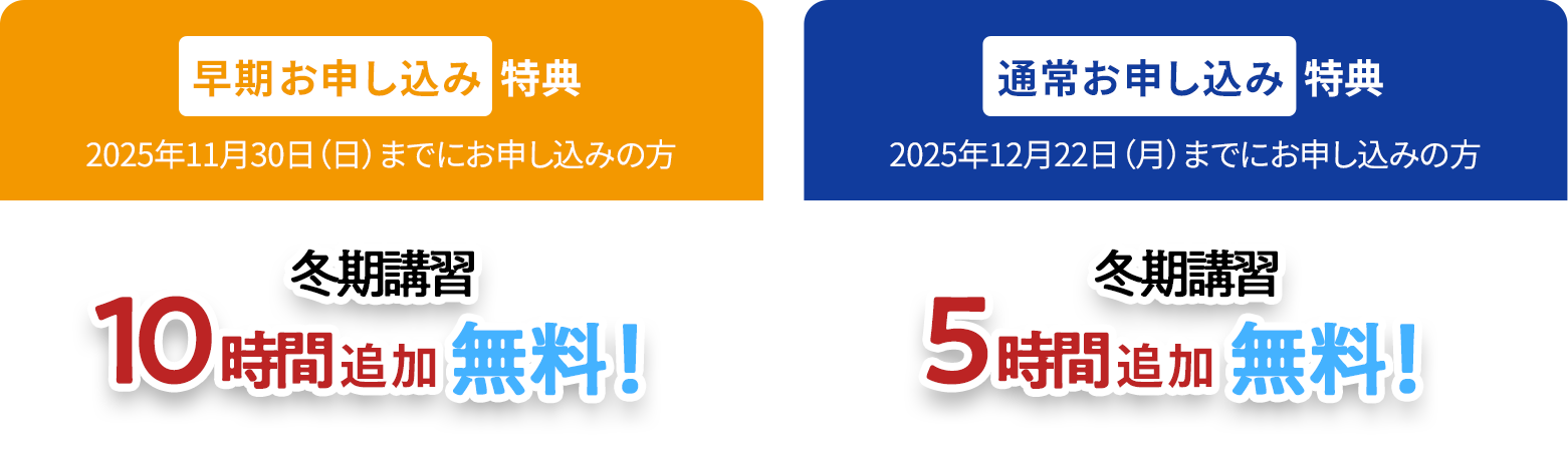 早期お申し込み特典 2025年11月30日(日)までにお申し込みの方 冬期講習10時間追加無料! 通常お申し込み特典 2025年12月22日(月)までにお申し込みの方 冬期講習5時間追加無料!