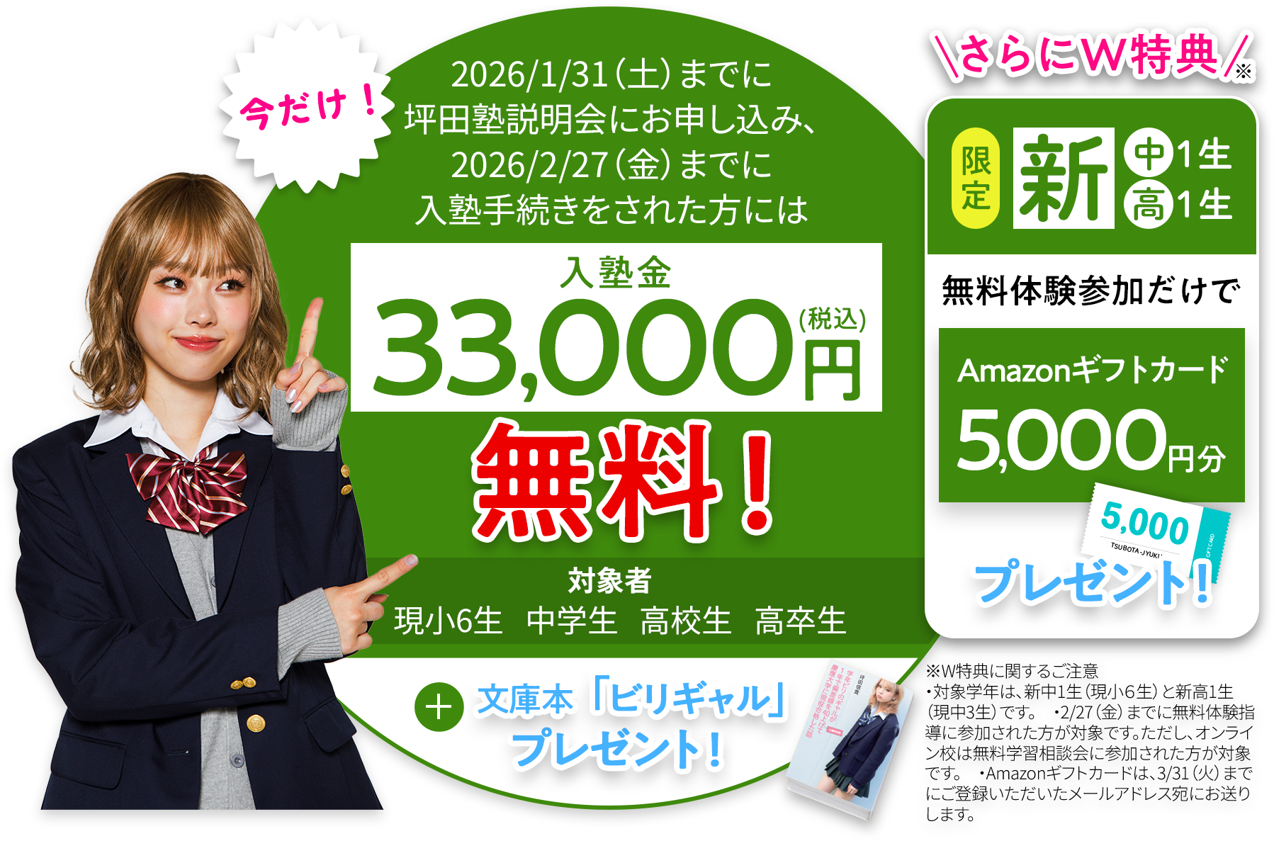 今だけ！2026年1月31日までに坪田塾説明会にお申し込み、2026年2月27日までに入塾手続きをされた方には入塾金33000円無料！ 対象者現小6生 中学生 高校生 高卒生 プラス文庫本「ビリギャル」プレゼント！ さらにダブル特典 さらにダブル特典新中学1年、新高校1年限定 無料体験参加だけでAmazonギフトカード5000円分プレゼント