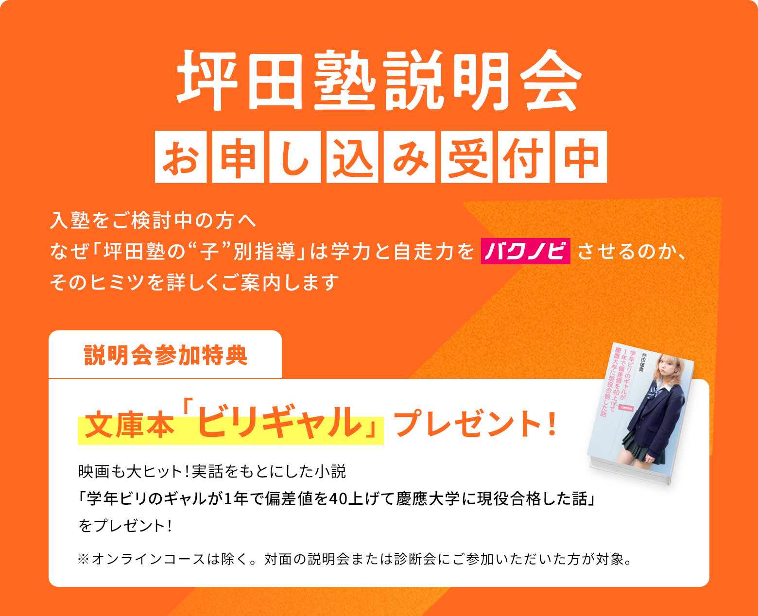坪田塾説明会お申し込み受付中 入塾をご検討中の方へ なぜ「坪田塾の“子”別指導」は学力と自走力をバクノビさせるのか、そのヒミツを詳しくご案内します 説明会参加特典 文庫本「ビリギャル」プレゼント！ 映画も大ヒット！実話をもとにした小説「学年ビリのギャルが1年で偏差値を40上げて慶應大学に現役合格した話」をプレゼント！ ※オンラインコースは除く。対面の説明会または診断会にご参加いただいた方が対象。※オンラインコースは除く。対面の説明会または診断会にご参加いただいた方が対象。
