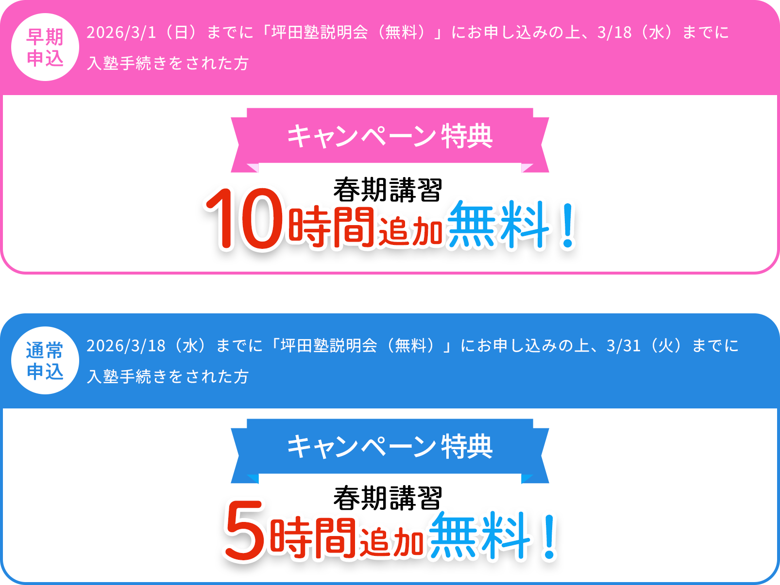 早期申込 2026/3/1（日）までに「坪田塾説明会（無料）」にお申し込み、2026/3/18（水）までに入塾手続きをされた方 キャンペーン特典 春期講習 10時間追加無料　通常申込 2026/3/18（水）までに「坪田塾説明会（無料）」にお申し込み、2026/3/31（火）までに入塾手続きをされた方 キャンペーン特典 春期講習5時間追加無料