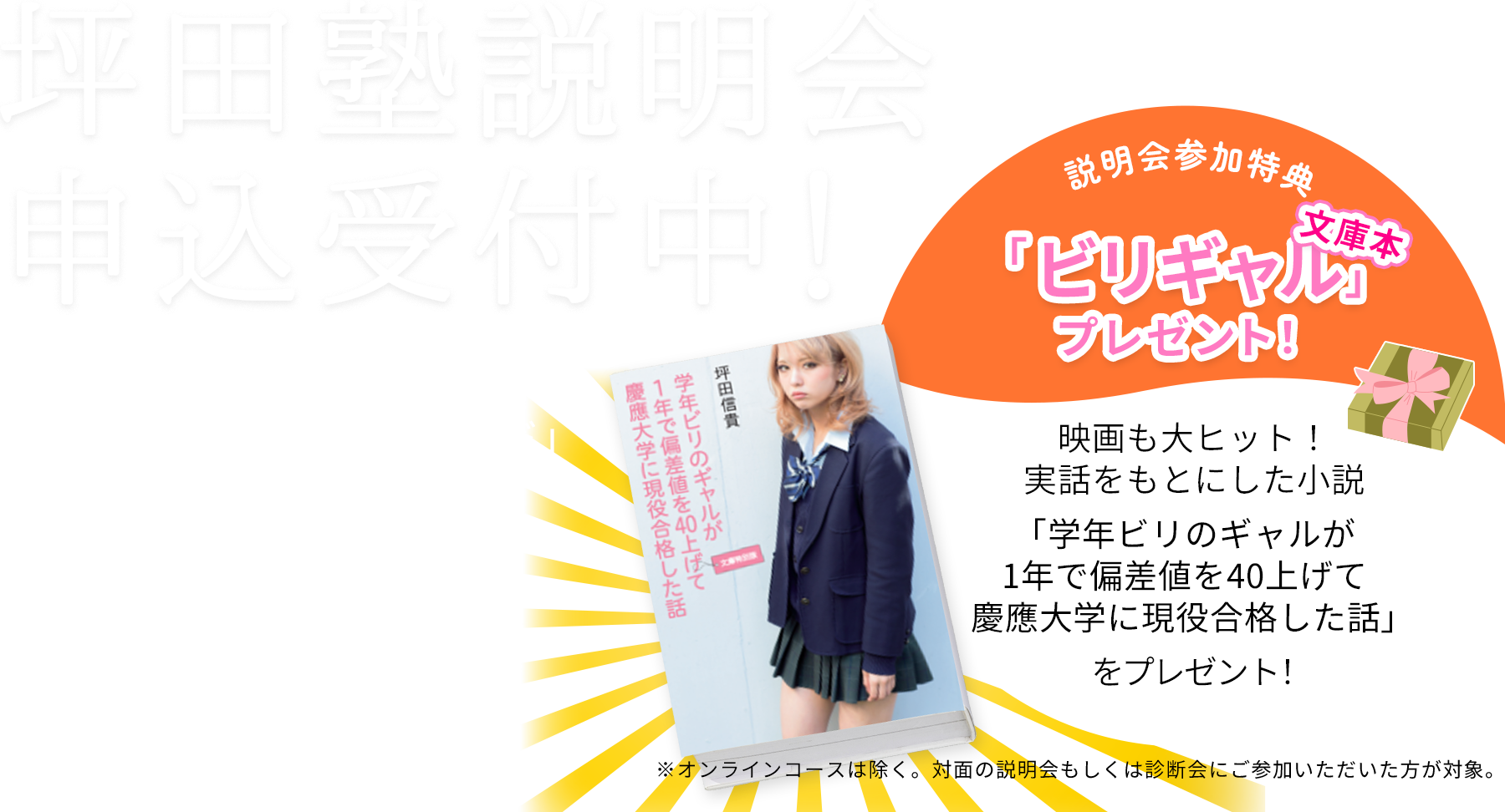坪田塾説明会申込受付 学力を伸ばす「坪田塾の“子”別指導メソッド」について詳しくご案内します 説明会参加特典 ビリギャル文庫本プレゼント！ 映画も大ヒット！実話を下にした小説「学年ビリのギャルが1年で偏差値を40上げて慶応大学に現役合格した話」をプレゼント！※オンラインコースは除く。対面の説明会もしくは診断会にご参加いただいた方が対象。