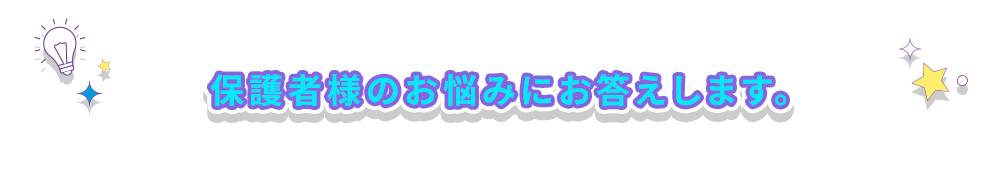保護者様のお悩みにお答えします。